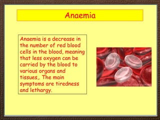 Anaemia
Anaemia is a decrease in
the number of red blood
cells in the blood, meaning
that less oxygen can be
carried by the blood to
various organs and
tissues,. The main
symptoms are tiredness
and lethargy.
 