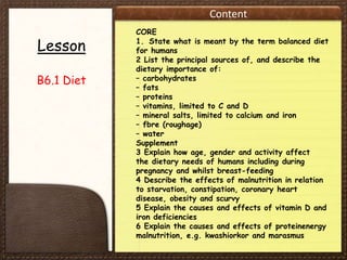 Content
Lesson
B6.1 Diet
CORE
1. State what is meant by the term balanced diet
for humans
2 List the principal sources of, and describe the
dietary importance of:
– carbohydrates
– fats
– proteins
– vitamins, limited to C and D
– mineral salts, limited to calcium and iron
– fbre (roughage)
– water
Supplement
3 Explain how age, gender and activity affect
the dietary needs of humans including during
pregnancy and whilst breast-feeding
4 Describe the effects of malnutrition in relation
to starvation, constipation, coronary heart
disease, obesity and scurvy
5 Explain the causes and effects of vitamin D and
iron deficiencies
6 Explain the causes and effects of proteinenergy
malnutrition, e.g. kwashiorkor and marasmus
 