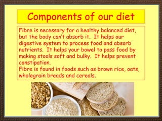 Components of our diet
Fibre is necessary for a healthy balanced diet,
but the body can’t absorb it. It helps our
digestive system to process food and absorb
nutrients. It helps your bowel to pass food by
making stools soft and bulky. It helps prevent
constipation.
Fibre is found in foods such as brown rice, oats,
wholegrain breads and cereals.
 