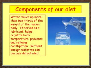 Components of our diet
Water makes up more
than two-thirds of the
weight of the human
body. It serves as a
lubricant, helps
regulate body
temperature, prevents
and relieves
constipation. Without
enough water we can
become dehydrated.
 