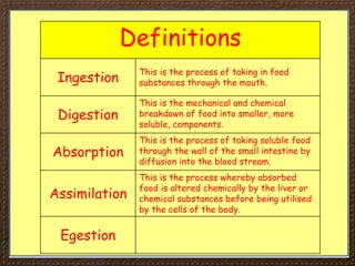 Definitions
Ingestion
This is the process of taking in food
substances through the mouth.
Digestion
This is the mechanical and chemical
breakdown of food into smaller, more
soluble, components.
Absorption
This is the process of taking soluble food
through the wall of the small intestine by
diffusion into the blood stream.
Assimilation
This is the process whereby absorbed
food is altered chemically by the liver or
chemical substances before being utilised
by the cells of the body.
Egestion
 