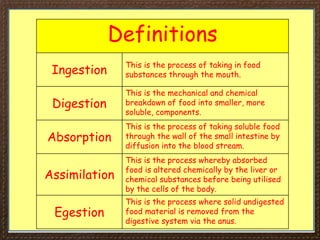 Definitions
Ingestion
This is the process of taking in food
substances through the mouth.
Digestion
This is the mechanical and chemical
breakdown of food into smaller, more
soluble, components.
Absorption
This is the process of taking soluble food
through the wall of the small intestine by
diffusion into the blood stream.
Assimilation
This is the process whereby absorbed
food is altered chemically by the liver or
chemical substances before being utilised
by the cells of the body.
Egestion
This is the process where solid undigested
food material is removed from the
digestive system via the anus.
 