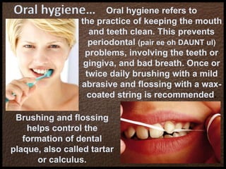 Oral hygiene… Oral hygiene refers to
the practice of keeping the mouth
and teeth clean. This prevents
periodontal (pair ee oh DAUNT ul)
problems, involving the teeth or
gingiva, and bad breath. Once or
twice daily brushing with a mild
abrasive and flossing with a wax-
coated string is recommended.
Brushing and flossing
helps control the
formation of dental
plaque, also called tartar
or calculus.
 