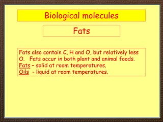 Biological molecules
Fats
Fats also contain C, H and O, but relatively less
O. Fats occur in both plant and animal foods.
Fats – solid at room temperatures.
Oils - liquid at room temperatures.
 