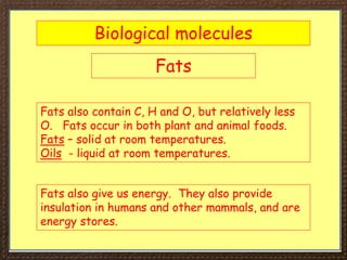 Biological molecules
Fats
Fats also contain C, H and O, but relatively less
O. Fats occur in both plant and animal foods.
Fats – solid at room temperatures.
Oils - liquid at room temperatures.
Fats also give us energy. They also provide
insulation in humans and other mammals, and are
energy stores.
 