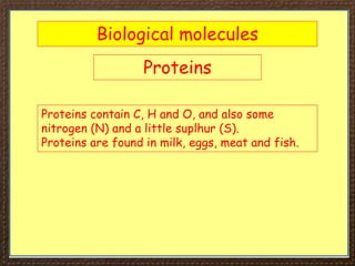 Biological molecules
Proteins
Proteins contain C, H and O, and also some
nitrogen (N) and a little suplhur (S).
Proteins are found in milk, eggs, meat and fish.
 