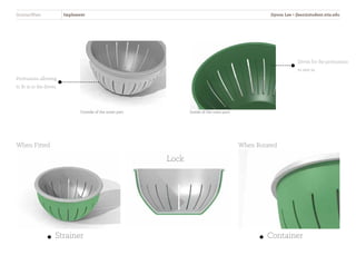 StrainerWare Implement
Outside of the inner part Inside of the outer part
Protrusions allowing
to fit in to the divots
When Fitted
Strainer Container
When Rotated
Lock
Divots for the protrusions
to rest in
Jiyoon Lee • jlee2@student.otis.edu
 
