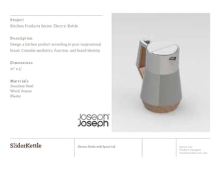 Jiyoon Lee
Product Designer
jlee2@student.otis.edu
SliderKettle Electric Kettle with Spout Lid
Project
Kitchen Products Series: Electric Kettle
Description
Design a kitchen product according to your inspirational
brand. Consider aesthetics, function, and brand identity.
Dimensions
10” x 5”
Materials
Stainless Steel
Wood Veneer
Plastic
 