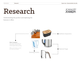 Research
Understanding the product and exploring the
features it offers
Aesthetic Inspiration
Material Usage
Major Complaint:
Hot steam would spew out
excessively and hot water
would splash when pouring.
What can be done to avoid
hot steam and splash?
SliderKettle Research
Existing Product
Jiyoon Lee • jlee2@student.otis.edu
 