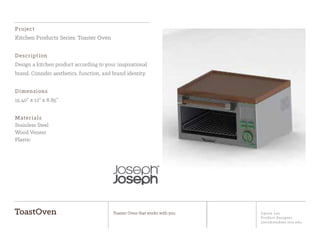Jiyoon Lee
Product Designer
jlee2@student.otis.edu
ToastOven Toaster Oven that works with you
Project
Kitchen Products Series: Toaster Oven
Description
Design a kitchen product according to your inspirational
brand. Consider aesthetics, function, and brand identity.
Dimensions
15.40” x 12” x 8.85”
Materials
Stainless Steel
Wood Veneer
Plastic
 