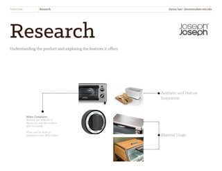 Research
Understanding the product and exploring the features it offers
Aesthetic and Feature
Inspiration
Material Usage
Major Complaint:
Buttons are difficult to
figure out and the surface
gets hot easily.
What can be done to
eliminate some difficulties?
ToastOven Research Jiyoon Lee • jlee2@student.otis.edu
 