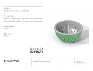 Jiyoon Lee
Product Designer
jlee2@student.otis.edu
StrainerWare Strainer with container function
Project
Kitchen Products Series: Colander
Description
Design a kitchen product according to your inspirational
brand. Consider aesthetics, function, and brand identity.
Dimensions
8” x 5.5”
Materials
Plastic
 