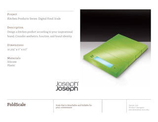 Jiyoon Lee
Product Designer
jlee2@student.otis.edu
FoldScale Scale that is detachable and foldable for
your convenience
Project
Kitchen Products Series: Digital Food Scale
Description
Design a kitchen product according to your inspirational
brand. Consider aesthetics, function, and brand identity.
Dimensions
10.375” x 7” x 0.7”
Materials
Silicone
Plastic
 