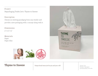 Jiyoon Lee
Product Designer
jlee2@student.otis.edu
Thyme to Sneeze Unique facial tissue just for you and your cold
Project
Repackaging Trader Joe’s: Thyme to Sneeze
Description
Choose an existing pacakging from any retailer and
provide a new packaging with a concept along with it.
Dimensions
5” x 5” x 5”
Materials
Paper
Paper Glue
 