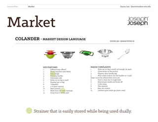 Market
StrainerWare Market
COLANDER • MARKET DESIGN LANGUAGE JIYOON LEE • DESIGN STUDIO III
KEY FEATURES
1.	 Different sizes offered
2.	 Plastic/stainless steel/Mesh
3.	 Easy storage
4.	 Easy grip handles
5.	 Dishwasher safe
6.	 Holes not too big or small
7.	 Nonslip base or legs
8.	Collapsible
9.	 3~6 quart capacity
10.	 Heat resistant
11.	 Made from non-toxic materials
12.	 Scoop form is widely used
MAJOR COMPLAINTS
1.	 Holes are too big or small, not enough, far apart
2.	 Gluey sticker on the product
3.	 Slippery, short nonslip legs
4. 	 Wish it had a hole in one the handles so I could 		
hang it up in the cabinet when not in use
5. 	 Hard to clean due to rough holes
6. 	 Material gets moldy and breaks off
7. 	 Looks cheap
8. 	 Thin material
9. 	 Base sits crooked
10. 	 Oxidized spots (rather get plastic ones)
Strainer that is easily stored while being used dually.
Jiyoon Lee • jlee2@student.otis.edu
 
