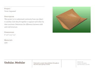 Jiyoon Lee
Product Designer
jlee2@student.otis.edu
Undular, Modular Trivet and a coaster that undulates throughout
the form and a group of forms
Project
Trivet, Repeated
Description
This project is to understand continuity from one object
to another; how they ﬁt together or against each other by
their junctions. Determine the difference between solid
and void structure.
Dimensions
6” x 6” or 3” x 3”
Materials
ABS
 