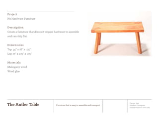 Jiyoon Lee
Product Designer
jlee2@student.otis.edu
The Antler Table Furniture that is easy to assemble and transport
Project
No Hardware Furniture
Description
Create a furniture that does not require hardware to assemble
and can ship flat.
Dimensions
Top: 35” x 18” x 1.75”
Leg: 17” x 1.75” x 1.75”
Materials
Mahogany wood
Wood glue
 