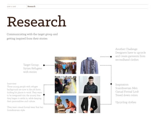 Research
Communicating with the target group and
getting inspired from their stories
new x new Research
Target Group:
Syrian Refugees
with stories
Another Challenge:
Designers have to upcycle
and create garments from
secondhand clothes
Inspiration:
Scandinavian Men
Casual Formal Look
Toned down colors
Upcycling clothes
Interview:
These young people with refugee
background are now in the job force,
looking for places to work. They want
to be integrated into the society that
they began to settle in, while keeping
their personalities and culture.
They want casual formal wear that has
Scandinavian style.
 