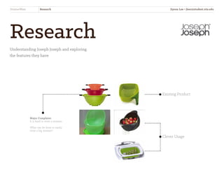 Research
Understanding Joseph Joseph and exploring
the features they have
Existing Product
Clever Usage
Major Complaint:
It is hard to store a strainer.
What can be done to easily
store a big strainer?
StrainerWare Research Jiyoon Lee • jlee2@student.otis.edu
 