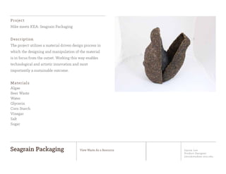 Jiyoon Lee
Product Designer
jlee2@student.otis.edu
Seagrain Packaging View Waste As a Resource
Project
Nike meets KEA: Seagrain Packaging
Description
The project utilizes a material driven design process in
which the designing and manipulation of the material
is in focus from the outset. Working this way enables
technological and artistic innovation and most
importantly a sustainable outcome.
Materials
Algae
Beer Waste
Water
Glycerin
Corn Starch
Vinegar
Salt
Sugar
 