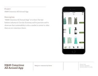 Jiyoon Lee
Product Designer
jlee2@student.otis.edu
H&M Conscious
All Around App
Being eco-conscious by choice
Project
H&M Conscious All Around App
Description
“H&M Conscious All Around App” is to direct the fast
fashion industry to Circular Economy and its practices and to
showcase that sustainability is also a market to invest in other
than an eco-conscious choice.
Start Track Save About More
i
CLOTHING
COSMETICS
HOME
CO
NSICOUS
ALL ARO
U
ND
 