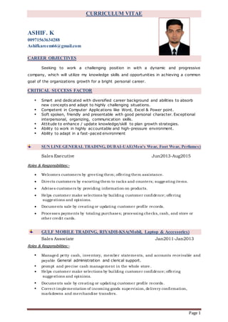 Page 1
CURRICULUM VITAE
ASHIF. K
00971563634288
Ashifkareem66@gmail.com
CAREER OBJECTIVES
Seeking to work a challenging position in with a dynamic and progressive
company, which will utilize my knowledge skills and opportunities in achieving a common
goal of the organizations growth for a bright personal career.
CRITICAL SUCCESS FACTOR
• Smart and dedicated with diversified career background and abilities to absorb
new concepts and adapt to highly challenging situations.
• Competent in Computer Applications like Word, Excel & Power point.
• Soft spoken, friendly and presentable with good personal character. Exceptional
interpersonal, organizing, communication skills.
• Attitude to enhance / update knowledge/skill to plan growth strategies.
• Ability to work in highly accountable and high-pressure environment.
• Ability to adapt in a fast-paced environment
SUN LINE GENERAL TRADING, DUBAI-UAE(Men’s Wear, Foot Wear, Perfumes)
Sales Executive Jun2013-Aug2015
Roles & Responsibilities:-
 Welcomes customers by greeting them; offering them assistance.
 Directs customers by escorting them to racks and counters; suggesting items.
 Advises customers by providing information on products.
 Helps customer make selections by building customer confidence; offering
suggestions and opinions.
 Documents sale by creating or updating customer profile records.
 Processes payments by totaling purchases; processing checks, cash, and store or
other credit cards.
GULF MOBILE TRADING, RIYADH-KSA(Mobil, Laptop & Accessories)
Sales Associate Jan2011-Jan2013
Roles & Responsibilities:-
• Managed petty cash, inventory, member statements, and accounts receivable and
payable General administration and clerical support.
• prompt and precise cash management in the whole store .
 Helps customer make selections by building customer confidence; offering
suggestions and opinions.
• Documents sale by creating or updating customer profile records.
• Correct implementation of incoming goods supervision, delivery confirmation,
markdowns and merchandise transfers.
 