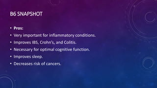 B6 SNAPSHOT
• Pros:
• Very important for inflammatory conditions.
• Improves IBS, Crohn’s, and Colitis.
• Necessary for optimal cognitive function.
• Improves sleep.
• Decreases risk of cancers.
 