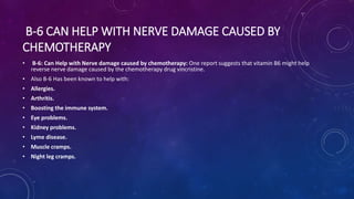 B-6 CAN HELP WITH NERVE DAMAGE CAUSED BY
CHEMOTHERAPY
• B-6: Can Help with Nerve damage caused by chemotherapy: One report suggests that vitamin B6 might help
reverse nerve damage caused by the chemotherapy drug vincristine.
• Also B-6 Has been known to help with:
• Allergies.
• Arthritis.
• Boosting the immune system.
• Eye problems.
• Kidney problems.
• Lyme disease.
• Muscle cramps.
• Night leg cramps.
 