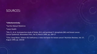 SOURCES:
*slideshareminsky
*SanTan Natuarl Medicine
*Lexor Health
*Wu, K., et al. A prospective study of folate, B12, and pyridoxal 5'-phosphate (B6) and breast cancer.
Cancer Epidemiol. Biomarkers Prev., Vol. 8, March 1999, pp. 209-17
*Choi, Sang-Woon. Vitamin B12 deficiency: a new risk factor for breast cancer? Nutrition Reviews, Vol. 57,
August 1999, pp. 250-60
 