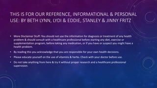 THIS IS FOR OUR REFERENCE, INFORMATIONAL & PERSONAL
USE: BY BETH LYNN, LYDI & EDDIE, STANLEY & JINNY FRITZ
• More Disclaimer Stuff: You should not use the information for diagnosis or treatment of any health
problem & should consult with a healthcare professional before starting any diet, exercise or
supplementation program, before taking any medication, or if you have or suspect you might have a
health problem.
• By reading this you acknowledge that you are responsible for your own health decisions.
• Please educate yourself on the use of vitamins & herbs. Check with your doctor before use.
• Do not take anything from here & try it without proper research and a healthcare professional
supervision.
 