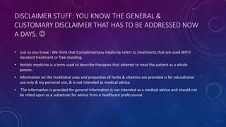 DISCLAIMER STUFF: YOU KNOW THE GENERAL &
CUSTOMARY DISCLAIMER THAT HAS TO BE ADDRESSED NOW
A DAYS. 
• Just so you know : We think that Complementary medicine refers to treatments that are used WITH
standard treatment or free standing .
• Holistic medicine is a term used to describe therapies that attempt to treat the patient as a whole
person.
• Information on the traditional uses and properties of herbs & vitamins are provided is for educational
use only & my personal use, & is not intended as medical advice
• The information is provided for general information is not intended as a medical advice and should not
be relied upon as a substitute for advice from a healthcare professional.
 