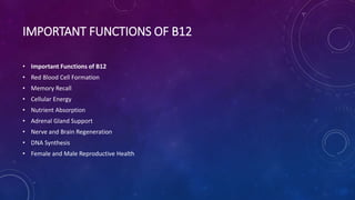 IMPORTANT FUNCTIONS OF B12
• Important Functions of B12
• Red Blood Cell Formation
• Memory Recall
• Cellular Energy
• Nutrient Absorption
• Adrenal Gland Support
• Nerve and Brain Regeneration
• DNA Synthesis
• Female and Male Reproductive Health
 