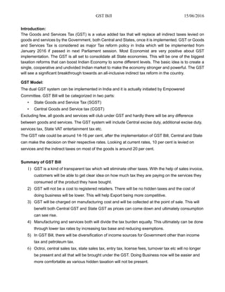 GST Bill 15/06/2016
Introduction:
The Goods and Services Tax (GST) is a value added tax that will replace all indirect taxes levied on
goods and services by the Government, both Central and States, once it is implemented. GST or Goods
and Services Tax is considered as major Tax reform policy in India which will be implemented from
January 2016 if passed in next Parliament session. Most Economist are very positive about GST
implementation. The GST is all set to consolidate all State economies. This will be one of the biggest
taxation reforms that can boost Indian Economy to some different levels. The basic idea is to create a
single, cooperative and undivided Indian market to make the economy stronger and powerful. The GST
will see a significant breakthrough towards an all-inclusive indirect tax reform in the country.
GST Model:
The dual GST system can be implemented in India and it is actually initiated by Empowered
Committee. GST Bill will be categorized in two parts:
• State Goods and Service Tax (SGST)
• Central Goods and Service tax (CGST)
Excluding few, all goods and services will club under GST and hardly there will be any difference
between goods and services. The GST system will include Central excise duty, additional excise duty,
services tax, State VAT entertainment tax etc.
The GST rate could be around 14-16 per cent, after the implementation of GST Bill, Central and State
can make the decision on their respective rates. Looking at current rates, 10 per cent is levied on
services and the indirect taxes on most of the goods is around 20 per cent.
Summary of GST Bill
1) GST is a kind of transparent tax which will eliminate other taxes. With the help of sales invoice,
customers will be able to get clear idea on how much tax they are paying on the services they
consumed of the product they have bought.
2) GST will not be a cost to registered retailers. There will be no hidden taxes and the cost of
doing business will be lower. This will help Export being more competitive.
3) GST will be charged on manufacturing cost and will be collected at the point of sale. This will
benefit both Central GST and State GST as prices can come down and ultimately consumption
can see rise.
4) Manufacturing and services both will divide the tax burden equally. This ultimately can be done
through lower tax rates by increasing tax base and reducing exemptions.
5) In GST Bill, there will be diversification of income sources for Government other than income
tax and petroleum tax.
6) Octroi, central sales tax, state sales tax, entry tax, license fees, turnover tax etc will no longer
be present and all that will be brought under the GST. Doing Business now will be easier and
more comfortable as various hidden taxation will not be present.
 