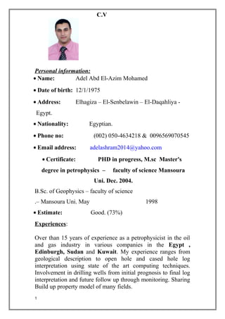 C.V
Personal information:
• Name: Adel Abd El-Azim Mohamed
• Date of birth: 12/1/1975
• Address: Elhagiza – El-Senbelawin – El-Daqahliya -
Egypt.
• Nationality: Egyptian.
• Phone no: (002) 050-4634218 & 0096569070545
• Email address: adelashram2014@yahoo.com
• Certificate: PHD in progress, M.sc Master's
degree in petrophysics – faculty of science Mansoura
Uni. Dec. 2004.
B.Sc. of Geophysics – faculty of science
– Mansoura Uni. May 1998.
• Estimate: Good. (73%)
Experiences:
Over than 15 years of experience as a petrophysicist in the oil
and gas industry in various companies in the Egypt ,
Edinburgh, Sudan and Kuwait. My experience ranges from
geological description to open hole and cased hole log
interpretation using state of the art computing techniques.
Involvement in drilling wells from initial prognosis to final log
interpretation and future follow up through monitoring. Sharing
Build up property model of many fields.
1
 