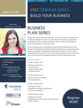 VBEC SEMINAR SERIES:
BUILD YOUR BUSINESS
Vaughan Business
Enterprise Centre
vaughan.ca/VBEC
DATE: Every Tuesday from July 8-29
TIME: 6:30-8:30pm
COST: FREE
LOCATION: Vaughan City Hall
	 2141 Major Mackenize Drive
	 Committee Room 244
	 Vaughan, ON L6A 1T1
REGISTRATION: P. 905-832-8526
	W. vaughan.ca/VBEC
SPACE IS LIMITED
BUSINESS
PLAN SERIES
Consider your business plan as the roadmap to success. It is the tool an entrepreneur uses
to look ahead, allocate resources, focus on key elements, and prepare for opportunities
and challenges. Your business plan will change to address current needs and will help
you remain competitive in a changing economy.
Julia Gersh will assist you on developing your business plan throughout this series. She
specializes in helping businesses with business plan writing, business consulting and funding
solutions. Julia applies a methodology of combining strong research in order to build a
solid foundation for the business. These sessions will take entrepreneurs and small business
owners from start to finish in developing a business plan that is designed for success.
YOU WILL LEARN:
SESSION 1: Tuesday, July 8
• Why are you in business?
• Industry research
• Target marketing analysis
• Competitive analysis
SESSION 2: Tuesday, July 15
• Will your business be profitable?
• Financial projections
SESSION 3: Tuesday, July 22
• Planning your success
• Operational plan, policies and procedures
• Customer care standards
SESSION 4: Tuesday, July 29
• A bright business future
• Developing your mission, vision and value statements
• Create your brand
Julia Gersh
Small Business Consultant, VBEC
Register
NOW!
 