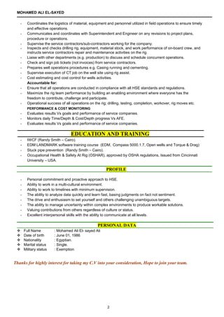 MOHAMED ALI EL-SAYED
- Coordinates the logistics of material, equipment and personnel utilized in field operations to ensure timely
and effective operations.
- Communicates and coordinates with Superintendent and Engineer on any revisions to project plans,
procedure or operations.
- Supervise the service contractors/sub-contractors working for the company.
- Inspects and checks drilling rig, equipment, material stock, and work performance of on-board crew, and
instructs service contractors repair and maintenance activities on the rig.
- Liaise with other departments (e.g. production) to discuss and schedule concurrent operations.
- Check and sign job tickets (not invoices) from service contractors.
- Prepares well operations procedures e.g. Casing running and cementing.
- Supervise execution of CT job on the well site using rig assist.
- Cost estimating and cost control for wells activities.
Accountable for:
- Ensure that all operations are conducted in compliance with all HSE standards and regulations.
- Maximize the rig team performance by building an enabling environment where everyone has the
freedom to contribute, challenge and participate.
- Operational success of all operations on the rig; drilling, testing, completion, workover, rig moves etc.
PERFORMANCE & COST MONITORING
- Evaluates results Vs goals and performance of service companies.
- Monitors daily Time/Depth & Cost/Depth progress Vs AFE.
- Evaluates results Vs goals and performance of service companies.
EDUCATION AND TRAINING
- IWCF (Randy Smith – Cairo).
- EDM LANDMARK software training course (EDM, Compass 5000.1.7, Open wells and Torque & Drag)
- Stuck pipe prevention (Randy Smith – Cairo).
- Occupational Health & Safety At Rig (OSHAR), approved by OSHA regulations, Issued from Cincinnati
University – USA.
- Personal commitment and proactive approach to HSE.
- Ability to work in a multi-cultural environment.
- Ability to work to timelines with minimum supervision.
- The ability to analyze data quickly and learn fast, basing judgments on fact not sentiment.
- The drive and enthusiasm to set yourself and others challenging unambiguous targets.
- The ability to manage uncertainty within complex environments to produce workable solutions.
- Valuing contributions from others regardless of culture or status.
- Excellent interpersonal skills with the ability to communicate at all levels.
 Full Name : Mohamed Ali El- sayed Ali
 Date of birth : June 01, 1986
 Nationality : Egyptian.
 Marital status : Single.
 Military status : Exemption
Thanks for highly interest for taking my C.V into your consideration, Hope to join your team.
PROFILE
PERSONAL DATA
2
 