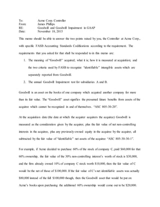 To: Acme Corp. Controller
From: James Phillips
RE: Goodwill and Goodwill Impairment in GAAP
Date: November 18, 2015
This memo should be able to answer the two points raised by you, the Controller at Acme Corp.,
with specific FASB Accounting Standards Codifications according to the requirement. The
requirements that you asked for that shall be responded to in this memo are:
1. The meaning of “Goodwill” acquired; what it is; how it is measured at acquisition; and
the two criteria used by FASB to recognize “identifiable” intangible assets which are
separately reported from Goodwill.
2. The annual Goodwill Impairment test for subsidiaries A and B.
Goodwill is an asset on the books of one company which acquired another company for more
than its fair value. The “Goodwill” asset signifies the presumed future benefits from assets of the
acquiree which cannot be recognized in and of themselves. “ASC 805-30-20”.
At the acquisition date (the date at which the acquirer acquirers the acquiree) Goodwill is
measured as the consideration given by the acquirer, plus the fair value of net non-controlling
interests in the acquiree, plus any previously-owned equity in the acquiree by the acquirer, all
subtracted by the fair value of “identifiable” net assets of the acquiree “ASC 805-30-30-1”.
For example, if Acme decided to purchase 60% of the stock of company C, paid $60,000 for that
60% ownership, the fair value of the 30% non-controlling interest’s worth of stock is $30,000,
and the firm already owned 10% of company C stock worth $10,000, then the fair value of C
would be the net of those of $100,000. If the fair value of C’s net identifiable assets was actually
$80,000 instead of the full $100,000 though, then the Goodwill asset that would be put on
Acme’s books upon purchasing the additional 60% ownership would come out to be $20,000.
 