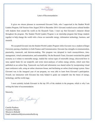 Letter of Recommendation
It gives me sincere pleasure to recommend Giovanni Valle, who I supervised in the Student World
Leaders Program, Fall Session from August 2014 to December 2014. Giovanni worked across cultural borders
with students from around the world on the Research Team. I must say that Giovanni’s character shined
throughout the program. The Student World Leaders Program is an internship program that brings students
together to help change the world with a focus on renewable energy, information technology, business, and
research.
We accepted Giovanni into the Student World Leaders Program while Giovanni was a student at Rutger
University pursing a bachelors in both Finance and Communication. Giovanni has strengths in communication,
punctuality, teamwork, and decision-making. This program was deisgned to teach resourcefulness, time-
management, virtual communication, and sustainability. On the Research Team, Giovanni researched the global
economy as it relates to renewable energy, studied the various types of renewable energy, discovered how to
raise capital funds for our nonprofit, and wrote micro-analyses of online energy articles, which were then
published on an online blog. Teamwork was built and information was shared online by incorporating virtual
team conference calls, using an online classroom forum, and facilitating an online cloud storage system. Since
Giovanni was in the inaugural year of our program, we were able to learn from Giovanni’s participation.
Overall, our interaction with Giovanni has truly helped to guide our nonprofit into the future of energy,
technology, and the world stage.
I most certainly include Giovanni in the top 10% of the students in the program, which is why I am
writing this letter of recommendation.
Sincerely,
Camille Presbury
Executive Director
Mission to Rebuild
Email: studentworld@missiontorebuild.org
 