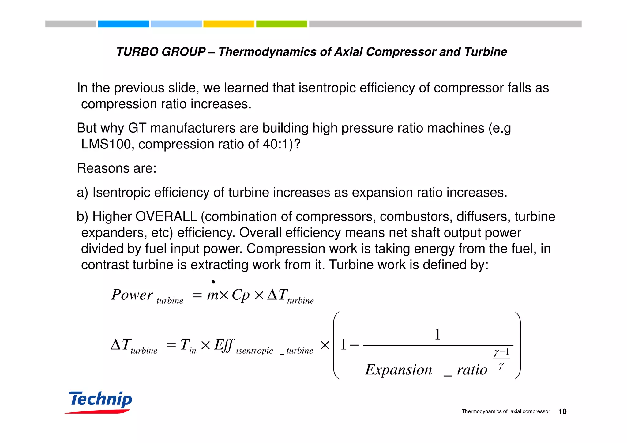 TURBO GROUP – Thermodynamics of Axial Compressor and Turbine
In the previous slide, we learned that isentropic efficiency of compressor falls as
compression ratio increases.
But why GT manufacturers are building high pressure ratio machines (e.gBut why GT manufacturers are building high pressure ratio machines (e.g
LMS100, compression ratio of 40:1)?
Reasons are:Reasons are:
a) Isentropic efficiency of turbine increases as expansion ratio increases.
b) Higher OVERALL (combination of compressors, combustors, diffusers, turbineb) Higher OVERALL (combination of compressors, combustors, diffusers, turbine
expanders, etc) efficiency. Overall efficiency means net shaft output power
divided by fuel input power. Compression work is taking energy from the fuel, in
contrast turbine is extracting work from it. Turbine work is defined by:contrast turbine is extracting work from it. Turbine work is defined by:




∆××=
•
TCpmPower turbineturbine










−××=∆ −
γ
γ 1_
_
1
1
ratioExpansion
EffTT turbineisentropicinturbine
10Thermodynamics of axial compressor
 _ ratioExpansion
 