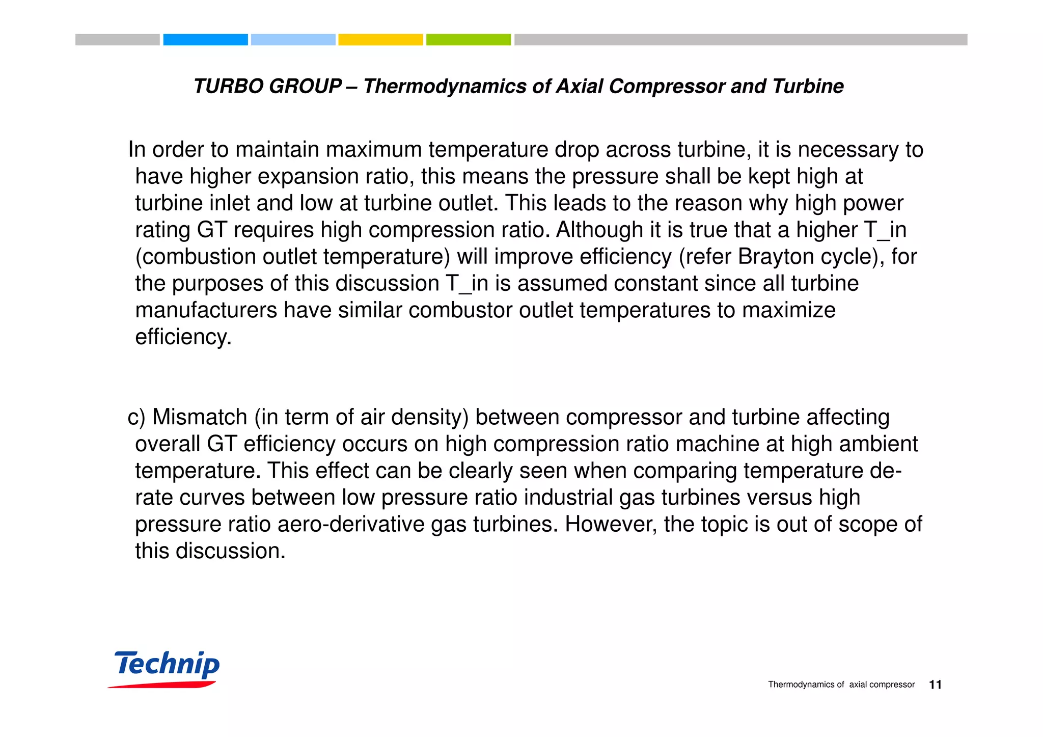 TURBO GROUP – Thermodynamics of Axial Compressor and Turbine
In order to maintain maximum temperature drop across turbine, it is necessary to
have higher expansion ratio, this means the pressure shall be kept high at
turbine inlet and low at turbine outlet. This leads to the reason why high powerturbine inlet and low at turbine outlet. This leads to the reason why high power
rating GT requires high compression ratio. Although it is true that a higher T_in
(combustion outlet temperature) will improve efficiency (refer Brayton cycle), for
the purposes of this discussion T_in is assumed constant since all turbinethe purposes of this discussion T_in is assumed constant since all turbine
manufacturers have similar combustor outlet temperatures to maximize
efficiency.
c) Mismatch (in term of air density) between compressor and turbine affecting
overall GT efficiency occurs on high compression ratio machine at high ambientoverall GT efficiency occurs on high compression ratio machine at high ambient
temperature. This effect can be clearly seen when comparing temperature de-
rate curves between low pressure ratio industrial gas turbines versus high
pressure ratio aero-derivative gas turbines. However, the topic is out of scope ofpressure ratio aero-derivative gas turbines. However, the topic is out of scope of
this discussion.
11Thermodynamics of axial compressor
 
