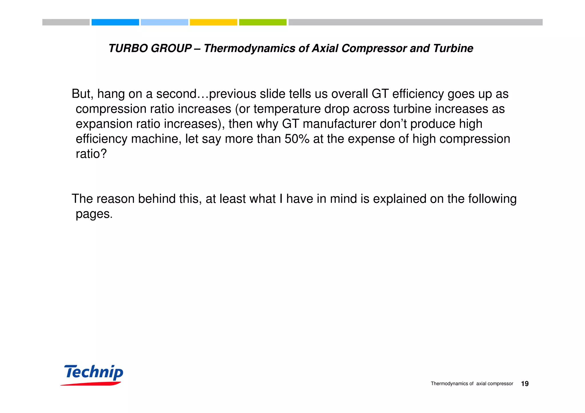 TURBO GROUP – Thermodynamics of Axial Compressor and Turbine
But, hang on a second…previous slide tells us overall GT efficiency goes up as
compression ratio increases (or temperature drop across turbine increases ascompression ratio increases (or temperature drop across turbine increases as
expansion ratio increases), then why GT manufacturer don’t produce high
efficiency machine, let say more than 50% at the expense of high compression
ratio?ratio?
The reason behind this, at least what I have in mind is explained on the following
pages.
19Thermodynamics of axial compressor
 