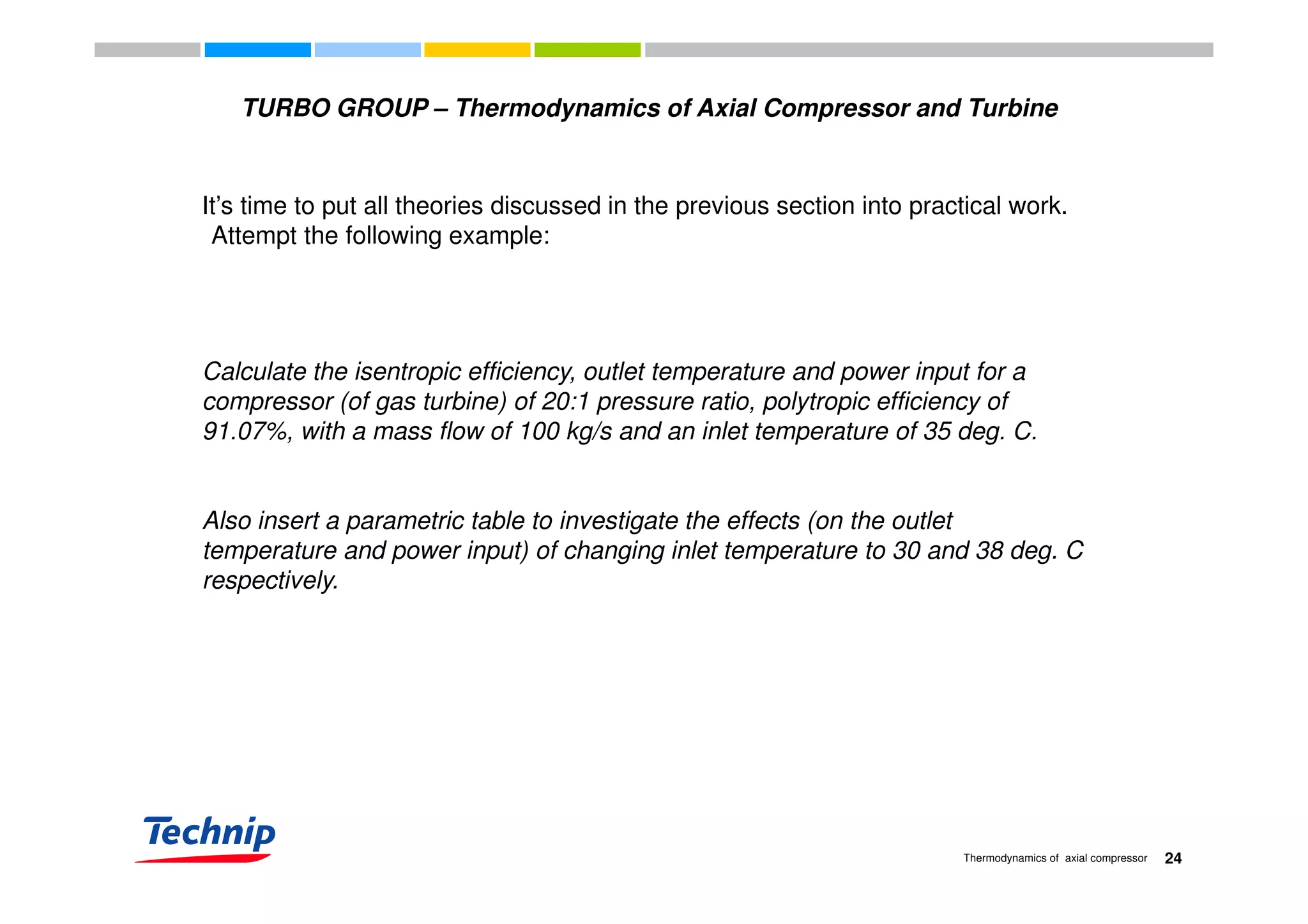 TURBO GROUP – Thermodynamics of Axial Compressor and Turbine
It’s time to put all theories discussed in the previous section into practical work.
Attempt the following example:
Calculate the isentropic efficiency, outlet temperature and power input for a
compressor (of gas turbine) of 20:1 pressure ratio, polytropic efficiency of
91.07%, with a mass flow of 100 kg/s and an inlet temperature of 35 deg. C.
Also insert a parametric table to investigate the effects (on the outlet
temperature and power input) of changing inlet temperature to 30 and 38 deg. C
respectively.respectively.
24Thermodynamics of axial compressor
 