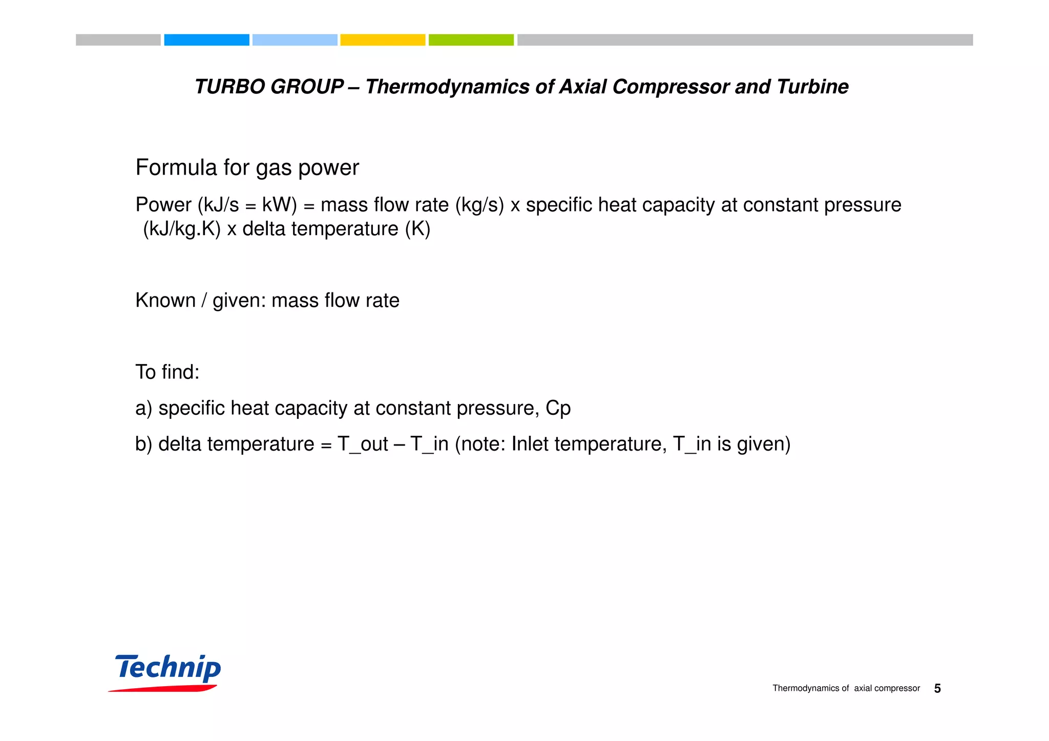 TURBO GROUP – Thermodynamics of Axial Compressor and Turbine
Formula for gas power
Power (kJ/s = kW) = mass flow rate (kg/s) x specific heat capacity at constant pressurePower (kJ/s = kW) = mass flow rate (kg/s) x specific heat capacity at constant pressure
(kJ/kg.K) x delta temperature (K)
Known / given: mass flow rate
To find:To find:
a) specific heat capacity at constant pressure, Cp
b) delta temperature = T_out – T_in (note: Inlet temperature, T_in is given)b) delta temperature = T_out – T_in (note: Inlet temperature, T_in is given)
5Thermodynamics of axial compressor
 