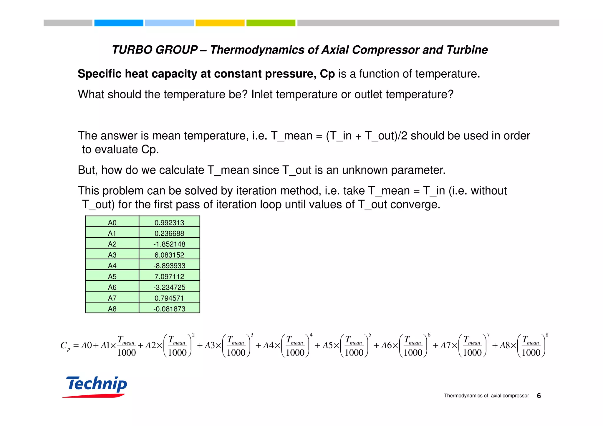 Specific heat capacity at constant pressure, Cp is a function of temperature.
TURBO GROUP – Thermodynamics of Axial Compressor and Turbine
Specific heat capacity at constant pressure, Cp is a function of temperature.
What should the temperature be? Inlet temperature or outlet temperature?
The answer is mean temperature, i.e. T_mean = (T_in + T_out)/2 should be used in order
to evaluate Cp.
But, how do we calculate T_mean since T_out is an unknown parameter.But, how do we calculate T_mean since T_out is an unknown parameter.
This problem can be solved by iteration method, i.e. take T_mean = T_in (i.e. without
T_out) for the first pass of iteration loop until values of T_out converge.
A0 0.992313
A1 0.236688
A2 -1.852148
A3 6.083152
A4 -8.893933
A5 7.097112
A6 -3.234725
A7 0.794571
A8 -0.081873A8 -0.081873
8765432
1000
8
1000
7
1000
6
1000
5
1000
4
1000
3
1000
2
1000
10 





×+





×+





×+





×+





×+





×+





×+×+= meanmeanmeanmeanmeanmeanmeanmean
p
T
A
T
A
T
A
T
A
T
A
T
A
T
A
T
AAC
6Thermodynamics of axial compressor

 