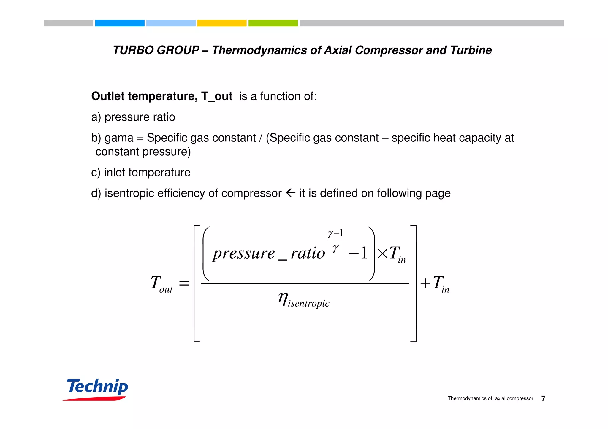 TURBO GROUP – Thermodynamics of Axial Compressor and Turbine
Outlet temperature, T_out is a function of:
a) pressure ratioa) pressure ratio
b) gama = Specific gas constant / (Specific gas constant – specific heat capacity at
constant pressure)
c) inlet temperaturec) inlet temperature
d) isentropic efficiency of compressor it is defined on following page
inTratiopressure






×








−
−
γ
γ
1_
1
in
isentropic
in
out TT +







 


=
η






7Thermodynamics of axial compressor
b) gama = Specific heat capacity at constant pressure / (Specific heat capacity at constant
pressure - Specific gas constant)
 