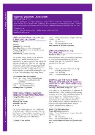 UNIVERSITYEVENTSwww.kingston.ac.uk/events
8
UNRULY CREATURES: THE ART AND
POLITICS OF THE ANIMAL
Tuesday 14 June
Speakers:
Cary Wolfe (Rice University)
Steve Baker (University of Central Lancashire)
Vinciane Despret (l'Université de Liège/l'Université
Libre de Bruxelles)
Phillip Warnell (Kingston University)
This event will analyse and discuss the numerous
ways in which animals have been used in
contemporary art and the humanities, the political and
philosophical implications of this use, and, especially,
the manner in which animals have also resisted such
employment. With examples taken from philosophy,
fine art, and recent films by Phillip Warnell and
Vinciane Despret, we will examine whether there is an
art, politics, and thinking that is peculiarly ‘animal’.
Free, advance registration required
Venue: Flett Lecture Theatre, Natural History
Museum, Cromwell Road, London
SW7 5BD
Contact: Professor John Mullarkey
Email: J.Mullarkey@kingston.ac.uk
www.kingston.ac.uk/lgsevents
PERIPHERAL VISIONS: SUBURBS,
REPRESENTATION AND INNOVATION
Friday 17 and Saturday 18 June
Keynote Speakers:
Professor Rob Shields
Professor Carrie Tarr
Dr Jo Gill
This interdisciplinary conference seeks to illuminate
the aesthetic shifts and formal innovations that have
been involved in representations of suburbs over the
last century, across all media and genres, and within
and across different cultures and territories.
Ticket price – see website
Venue: Penrhyn Road campus, Kingston University
Contact: Lisa Hall
Tel: 020 8417 2853
Email: fass-events@kingston.ac.uk
www.kingston.ac.uk/peripheralvisions
WINSOME PINNOCK AT THE
CULTURE CAFÉ
Tuesday 21 June, 1–2pm
Winsome Pinnock will be discussing the complexities
of turning a stage play into a novel, using the
example of her play, One Under (2005). Student
playwrights will also read.
Free
Venue: Culture Café, Rose Theatre, 24–26 High
Street, Kingston KT1 1HL
Contact: Laura Bottomley
Email: L.Bottomley@kingston.ac.uk
SCIENCE AND THE PUBLIC SIXTH
ANNUAL CONFERENCE. ‘A QUARTER
CENTURY OF PUS: RETROSPECT AND
PROSPECT’
Saturday 2 and Sunday 3 July, 9am – 6pm
2010 marked the 25th anniversary of the publication of
the Royal Society’s report into the public understanding
of science, which was critical in stimulating the wave of
interest that continues to inform various projects,
research activities and reflections across a range of
academic disciplines. This conference aims to take
stock of where we have come from and where we are
headed, and to reappraise the Bodmer Report’s
historical and socio-cultural significance.
2 days – £50, £40 concessions
1 day – £30, £25 concessions
Venue: Penrhyn Road campus, Kingston University
Contact: Lisa Hall
Tel: 020 8417 2853
Email: fass-events@kingston.ac.uk
https://sites.google.com/site/scienceandthepublic
2011/
KINGSTON UNIVERSITY LAW REUNION
Saturday 21 May, 12 noon
Last year the Kingston Law School graduates of the pre-1980 era reconnected and reminisced. Now we’d
like to invite the classes of 1980–1989 to take a trip down memory lane. Whether you’re a solicitor, a barrister
or something completely unrelated to the law profession, it will be an afternoon to remember with your peers.
Ticket price £30
Venue: University Women’s Club, 2 Audley Square, London W1K 1DB
www.law.kingston.ac.uk
 