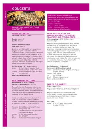 www.kingston.ac.uk/events
10
CONCERTS
MUSIC RESEARCH DAY, THE
IMPROVISED SPACE: TECHNIQUES,
TRADITIONS AND TECHNOLOGIES
Wednesday 6 April 2011, 10.30am – 6pm,
Concert 6.30pm
Kingston University’s Department of Music presents
a research day on improvised music with special
guests Evan Parker and Bennett Hogg. The
programme includes presentations, demonstrations
and workshops by researchers and practitioners in a
range of fields, from jazz to free improvisation,
acoustic performance to laptop music and live
electronics, and new theoretical perspectives on
spontaneous music making. The event will culminate
in a concert of improvised music, featuring the
eminent saxophonist, Evan Parker.
£10 (includes entry to all events)
Concession: £2.50 (booking required)
Venue: Coombehurst Studio, Kingston Hill campus,
Kingston University
Contact: Diana Salazar
Tel: 020 8417 5413
Email: D.Salazar@kingston.ac.uk
Places can be booked online
WAR OF THE WORLDS
Friday 6 May, 7.30pm
Kingston University Chorus, Orchestra and Big Band
Kingston University School of Performance and
Screen Studies is excited to present a multimedia
orchestral performance of Jeff Wayne’s modern
classic, War of the Worlds.
£5, £2 NUS
Venue: St John’s Church, Spring Grove,
Kingston KT1 2SU
KINGSTON UNIVERSITY CONCERTS
Please note, all concerts and programmes are
subject to amendment. All lunchtime concerts
are free of charge.
Contact: Louise Voss
Tel: 020 8417 5430
Email: L.Voss@kingston.ac.uk
www.kingston.ac.uk/fass/activities
SUMMER CONCERT
Saturday 4 June 2011, 7.30pm
Dvořák Mass in D
Duruflé Requiem
Thames Philharmonic Choir
John Bate Conductor
Dvorák set out in this heartfelt work to express his
delight in the gentle beauty of the Bohemian
countryside. Duruflé’s sublime masterpiece developed
from a projected series of organ meditations on the
traditional plainsong melodies of the Requiem Mass;
although similar in shape to Fauré’s famous setting, its
musical language is highly original and richly
expressive. Both works are performed in their original
version with organ accompaniment.
£15, £12.50 and £12, £10 concessions
Venue: St Paul’s Church, Augustus Road,
Wimbledon Park, London SW19 6EW
Contact: Thames Philharmonic Choir Box Office
Tel: 07522 524 081
www.thamesphilchoir.org.uk
NEW MEMBERS WELCOME
First rehearsal for 2011–12 season:
Tuesday 13 September 2011, 7.30pm
Thames Philharmonic Choir always welcomes new
members. We rehearse each week on Tuesdays at
7.30pm at alternating venues. There will be a rehearsal
open to all singers without obligation on Tuesday 27
September 2011 at Granard School.
Membership is by audition and subscription fees
apply. Free membership is offered to full-time
students. Please contact the Membership Secretary
at any time of the year for further information.
Rehearsal Granard School, Westleigh Avenue,
venues: Putney SW15 6XA
United Reformed Church, Vernon Road,
East Sheen SW14 8NH
Contact: Di King, Membership Secretary
Tel: 020 8876 8997
Email: membership@thamesphilchoir.org.uk
THAMES PHILHARMONIC CHOIR
CONCERTS
CONCERTS
 