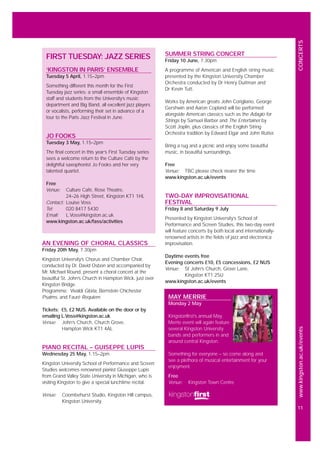 www.kingston.ac.uk/events
11
CONCERTS
AN EVENING OF CHORAL CLASSICS
Friday 20th May, 7.30pm
Kingston University’s Chorus and Chamber Choir,
conducted by Dr. David Osbon and accompanied by
Mr. Michael Round, present a choral concert at the
beautiful St. John’s Church in Hampton Wick, just over
Kingston Bridge.
Programme: Vivaldi Gloria, Bernstein Chichester
Psalms, and Fauré Requiem.
Tickets: £5, £2 NUS. Available on the door or by
emailing L.Voss@kingston.ac.uk
Venue: John’s Church, Church Grove,
Hampton Wick KT1 4AL
PIANO RECITAL – GUISEPPE LUPIS
Wednesday 25 May, 1.15–2pm
Kingston University School of Performance and Screen
Studies welcomes renowned pianist Giuseppe Lupis
from Grand Valley State University in Michigan, who is
visiting Kingston to give a special lunchtime recital.
Venue: Coombehurst Studio, Kingston Hill campus,
Kingston University
FIRST TUESDAY: JAZZ SERIES
‘KINGSTON IN PARIS’ ENSEMBLE
Tuesday 5 April, 1.15–2pm
Something different this month for the First
Tuesday jazz series: a small ensemble of Kingston
staff and students from the University’s music
department and Big Band, all excellent jazz players
or vocalists, performing their set in advance of a
tour to the Paris Jazz Festival in June.
JO FOOKS
Tuesday 3 May, 1.15–2pm
The final concert in this year’s First Tuesday series
sees a welcome return to the Culture Café by the
delightful saxophonist Jo Fooks and her very
talented quartet.
Free
Venue: Culture Café, Rose Theatre,
24–26 High Street, Kingston KT1 1HL
Contact: Louise Voss
Tel: 020 8417 5430
Email: L.Voss@kingston.ac.uk
www.kingston.ac.uk/fass/activities
MAY MERRIE
Monday 2 May
Kingstonfirst’s annual May
Merrie event will again feature
several Kingston University
bands and performers in and
around central Kingston.
Something for everyone – so come along and
see a plethora of musical entertainment for your
enjoyment.
Free
Venue: Kingston Town Centre
SUMMER STRING CONCERT
Friday 10 June, 7.30pm
A programme of American and English string music
presented by the Kingston University Chamber
Orchestra conducted by Dr Henry Duitman and
Dr Kevin Tutt.
Works by American greats John Corigliano, George
Gershwin and Aaron Copland will be performed
alongside American classics such as the Adagio for
Strings by Samuel Barber and The Entertainer by
Scott Joplin, plus classics of the English String
Orchestra tradition by Edward Elgar and John Rutter.
Bring a rug and a picnic and enjoy some beautiful
music, in beautiful surroundings.
Free
Venue: TBC please check nearer the time
www.kingston.ac.uk/events
TWO-DAY IMPROVISATIONAL
FESTIVAL
Friday 8 and Saturday 9 July
Presented by Kingston University’s School of
Performance and Screen Studies, this two-day event
will feature concerts by both local and internationally-
renowned artists in the fields of jazz and electronica
improvisation.
Daytime events free
Evening concerts £10, £5 concessions, £2 NUS
Venue: St John’s Church, Grove Lane,
Kingston KT1 2SU
www.kingston.ac.uk/events
 