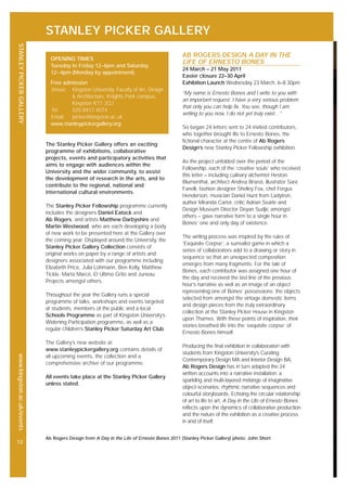 STANLEY PICKER GALLERY
STANLEYPICKERGALLERYwww.kingston.ac.uk/events
12
The Stanley Picker Gallery offers an exciting
programme of exhibitions, collaborative
projects, events and participatory activities that
aims to engage with audiences within the
University and the wider community, to assist
the development of research in the arts, and to
contribute to the regional, national and
international cultural environments.
The Stanley Picker Fellowship programme currently
includes the designers Daniel Eatock and
Ab Rogers, and artists Matthew Darbyshire and
Martin Westwood, who are each developing a body
of new work to be presented here at the Gallery over
the coming year. Displayed around the University, the
Stanley Picker Gallery Collection consists of
original works on paper by a range of artists and
designers associated with our programme including
Elizabeth Price, Julia Lohmann, Ben Kelly, Matthew
Tickle, Marta Marcé, El Ultimo Grito and Juneau
Projects amongst others.
Throughout the year the Gallery runs a special
programme of talks, workshops and events targeted
at students, members of the public and a local
Schools Programme as part of Kingston University’s
Widening Participation programme, as well as a
regular children’s Stanley Picker Saturday Art Club.
The Gallery’s new website at
www.stanleypickergallery.org contains details of
all upcoming events, the collection and a
comprehensive archive of our programme.
All events take place at the Stanley Picker Gallery
unless stated.
OPENING TIMES
Tuesday to Friday 12–6pm and Saturday
12–4pm (Monday by appointment)
Free admission
Venue: Kingston University, Faculty of Art, Design
& Architecture, Knights Park campus,
Kingston KT1 2QJ
Tel: 020 8417 4074
Email: picker@kingston.ac.uk
www.stanleypickergallery.org
AB ROGERS DESIGN A DAY IN THE
LIFE OF ERNESTO BONES
24 March – 21 May 2011
Easter closure 22–30 April
Exhibition Launch Wednesday 23 March, 6–8.30pm
“My name is Ernesto Bones and I write to you with
an important request. I have a very serious problem
that only you can help fix. You see, though I am
writing to you now, I do not yet truly exist…”
So began 24 letters sent to 24 invited contributors,
who together brought life to Ernesto Bones, the
fictional character at the centre of Ab Rogers
Design’s new Stanley Picker Fellowship exhibition.
As the project unfolded over the period of the
Fellowship, each of the ‘creative souls’ who received
this letter – including culinary alchemist Heston
Blumenthal, architect Andrea Branzi, illustrator Sara
Fanelli, fashion designer Shelley Fox, chef Fergus
Henderson, musician Daniel Hunt from Ladytron,
author Miranda Carter, critic Adrian Searle and
Design Museum Director Deyan Sudjic amongst
others – gave narrative form to a single hour in
Bones’ one and only day of existence.
The writing process was inspired by the rules of
‘Exquisite Corpse’, a surrealist game in which a
series of collaborators add to a drawing or story in
sequence so that an unexpected composition
emerges from many fragments. For the tale of
Bones, each contributor was assigned one hour of
the day and received the last line of the previous
hour’s narrative as well as an image of an object
representing one of Bones’ possessions; the objects
selected from amongst the vintage domestic items
and design pieces from the truly extraordinary
collection at the Stanley Picker House in Kingston
upon Thames. With these points of inspiration, their
stories breathed life into the ‘exquisite corpse’ of
Ernesto Bones himself.
Producing the final exhibition in collaboration with
students from Kingston University’s Curating
Contemporary Design MA and Interior Design BA,
Ab Rogers Design has in turn adapted the 24
written accounts into a narrative installation; a
sparkling and multi-layered mélange of imaginative
object-scenarios, rhythmic narrative sequences and
colourful storyboards. Echoing the circular relationship
of art to life to art, A Day in the Life of Ernesto Bones
reflects upon the dynamics of collaborative production
and the nature of the exhibition as a creative process
in and of itself.
Ab Rogers Design from A Day in the Life of Ernesto Bones 2011 (Stanley Picker Gallery) photo: John Short
 