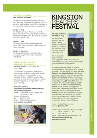COMMUNITYEVENTSwww.kingston.ac.uk/events
15
FRIENDS’ LECTURES
April, June and September
The Museum Friends organise a series of lectures
which are held in the Museum Art Gallery at 7pm. Tea
and coffee will be available from 6.30pm. Admission is
free, but donations towards expenses are welcome.
Tuesday 19 April
The ‘Kingston at Leisure’ Project, an HLF funded
project to identify and encourage the preservation of
the records of Kingston clubs and societies, by project
co-ordinator, Nicola Tettey.
Tuesday 21 June
The Management of the Commons by Gordon
Vincent, CEO to the Conservators of Wimbledon and
Putney Commons.
Tuesday 13 September
The History of the Kingstonian Football Club by
Lawrence Cooley, President of the Kingstonian
Football Club.
FAMILY FUN ACTIVITIES:
RUSSIAN EASTER EGGS
Saturday 16 April, 10.30–11.30am and
1.30–2.30pm
Come and join us in the Easter holidays and
decorate your own Easter egg using the Russian
eggs in the Dorich House collection as your
inspiration. Children must be accompanied by
parents or carers at all times. Activities are suitable
for children aged 3–12; younger children may
need some help.
Booking is essential
Free entry to Museum for children and up to
two accompanying adults.
Venue: Dorich House, 67–69 Kingston Vale,
London SW15 3RN
Contact: Brenda Martin
Tel: 020 8417 5515
Email: B.Martin@kingston.ac.uk
www.kingston.ac.uk/dorich
Thursday 28 April to
Thursday 26 May
We are proud to
announce that this
year is Kingston
Readers’ Festival 10th
anniversary. We would
like to thank all those
who have supported
us over the years.
We are pleased to
offer another four-
week programme of talks, discussions and
seminars that, once again, uncovers some hidden
gems alongside the crowd-pleasers!
These include topics as diverse as butterflies,
befriending Picasso, the next stage in our evolution
and ghosts. Two gastronomic luminaries, Josceline
Dimbleby and Antonio Carluccio, will make our
mouths water with their enticing recipes, and Peter
Snow and Helen Castor will delve into history to
inform us respectively about the Iron Duke and four
medieval queens. Judith Kerr will talk about her
new book about love and friendship intended for
adults as well as children, and Robin Hanbury-
Tenison will talk about the amazing physical,
historical and natural wealth of our planet as seen
through the eyes of 40 of the world’s greatest
explorers. And this year the University’s Saturday
seminars cannot fail to appeal as they include a
poetry tasting, Virginia Woolf’s debt to Thomas
Hardy, writing for teens and a controversial
re-working of Conrad’s Heart of Darkness.
Venue: Various Kingston venues
www.kingston.ac.uk/krf
Contact: Rose Theatre Box Office, 24–26 High
Street, Kingston KT1 1HL
Tel: 0871 230 1552
Email: kingstonreadersfestival@yahoo.co.uk
www.rosetheatrekingston.org
www.seetickets.com
 